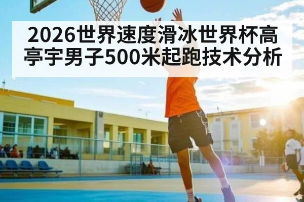 2026世界速度滑冰世界杯高亭宇男子500米起跑技术分析
