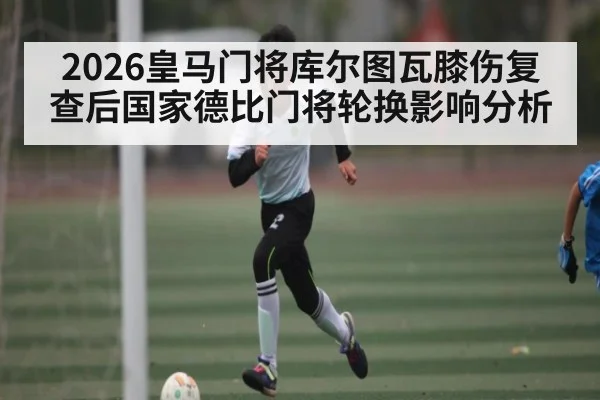 2026皇马门将库尔图瓦膝伤复查后国家德比门将轮换影响分析